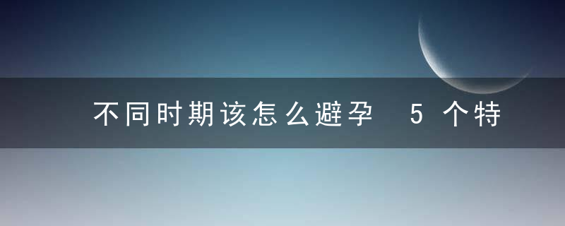 不同时期该怎么避孕 5个特定阶段的正确避孕法